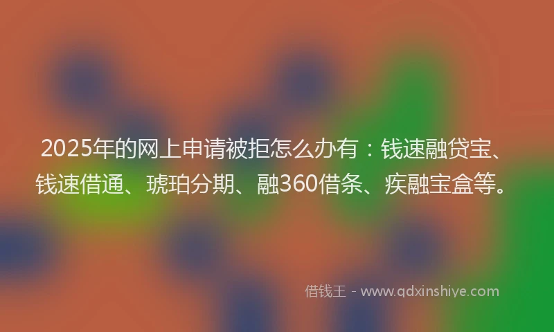 2025年的网上申请被拒怎么办有：钱速融贷宝、钱速借通、琥珀分期、融360借条、疾融宝盒等。