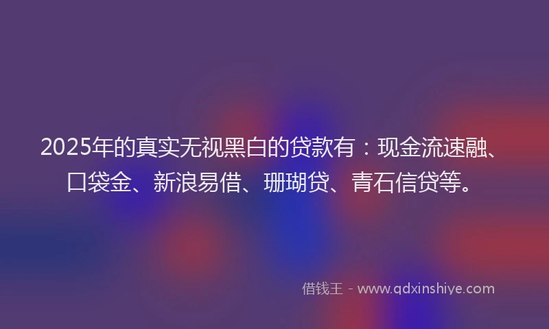 2025年的真实无视黑白的贷款有：现金流速融、口袋金、新浪易借、珊瑚贷、青石信贷等。