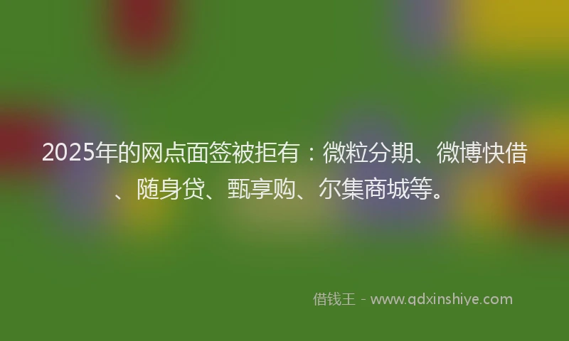 2025年的网点面签被拒有：微粒分期、微博快借、随身贷、甄享购、尔集商城等。