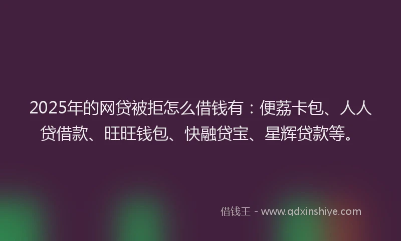 2025年的网贷被拒怎么借钱有：便荔卡包、人人贷借款、旺旺钱包、快融贷宝、星辉贷款等。