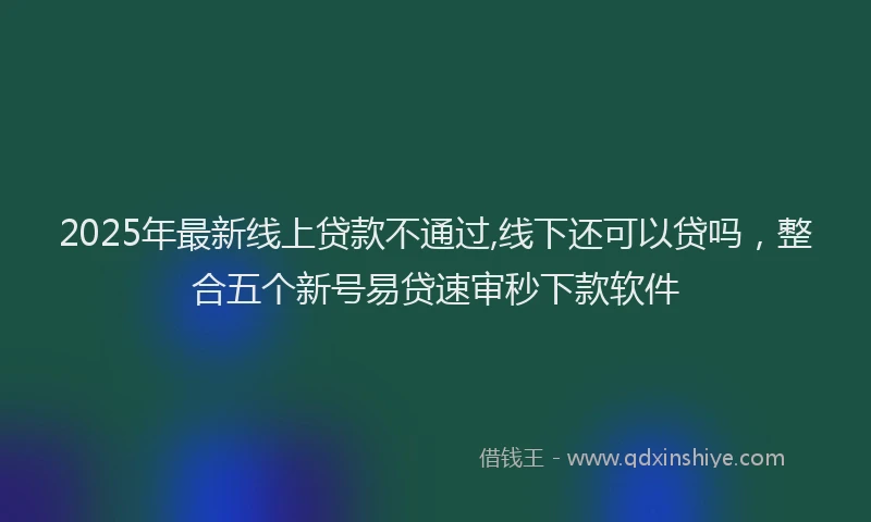 2025年最新线上贷款不通过,线下还可以贷吗，整合五个新号易贷速审秒下款软件