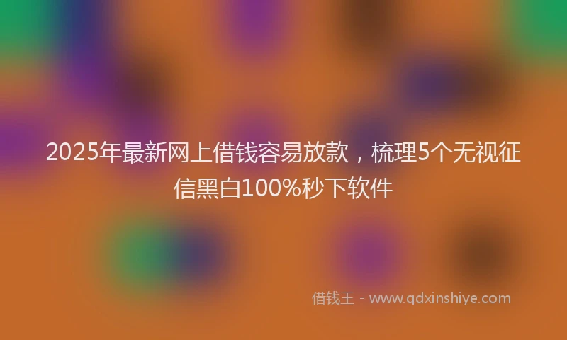 2025年最新网上借钱容易放款，梳理5个无视征信黑白100%秒下软件