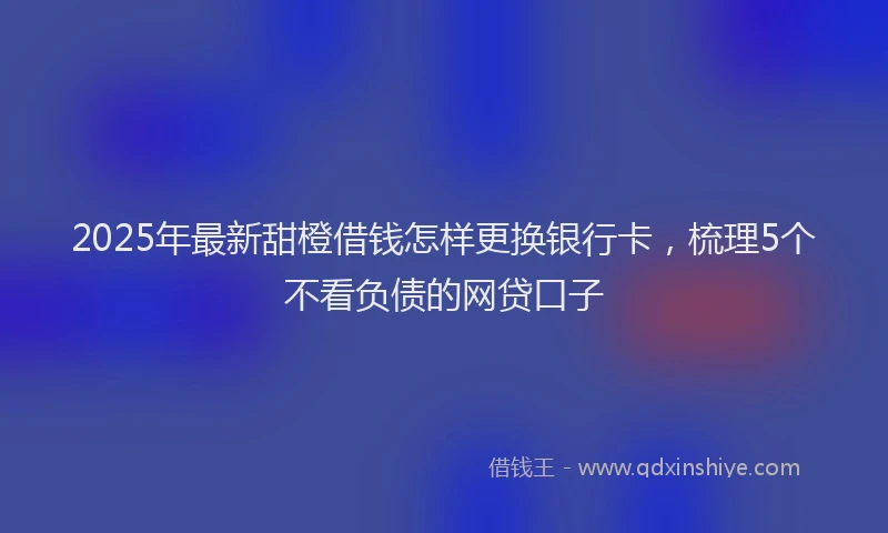 2025年最新甜橙借钱怎样更换银行卡，梳理5个不看负债的网贷口子
