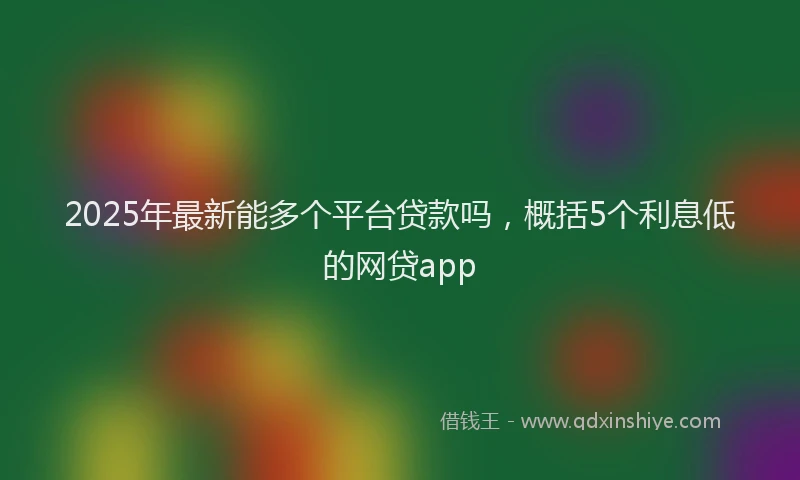 2025年最新能多个平台贷款吗，概括5个利息低的网贷app