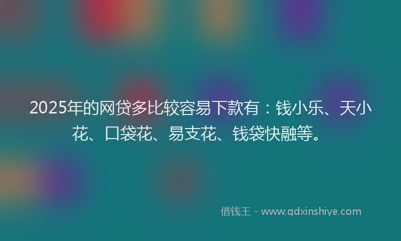 2025年的网贷多比较容易下款有：钱小乐、天小花、口袋花、易支花、钱袋快融等。