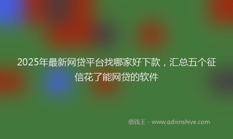 2025年最新网贷平台找哪家好下款，汇总五个征信花了能网贷的软件