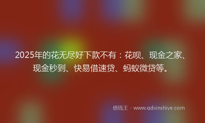 2025年的花无尽好下款不有：花呗、现金之家、现金秒到、快易借速贷、蚂蚁微贷等。