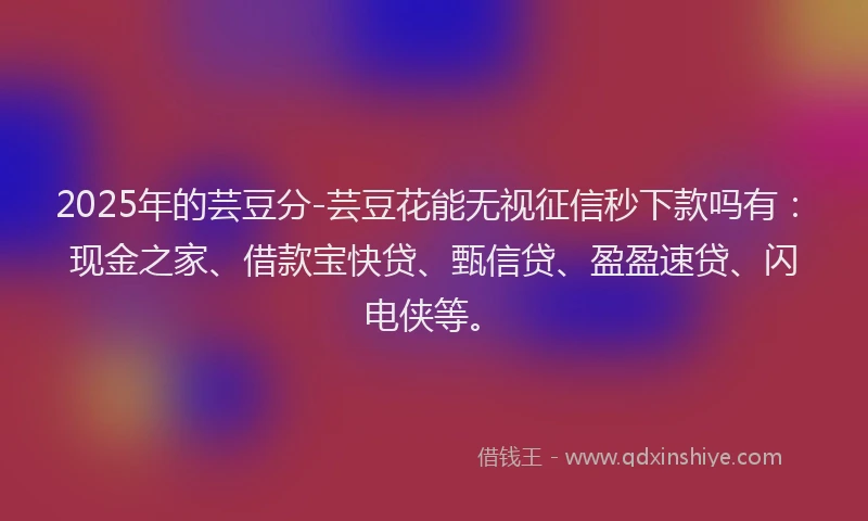 2025年的芸豆分-芸豆花能无视征信秒下款吗有：现金之家、借款宝快贷、甄信贷、盈盈速贷、闪电侠等。