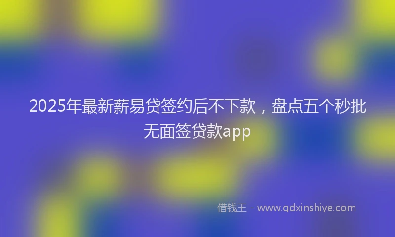 2025年最新薪易贷签约后不下款，盘点五个秒批无面签贷款app