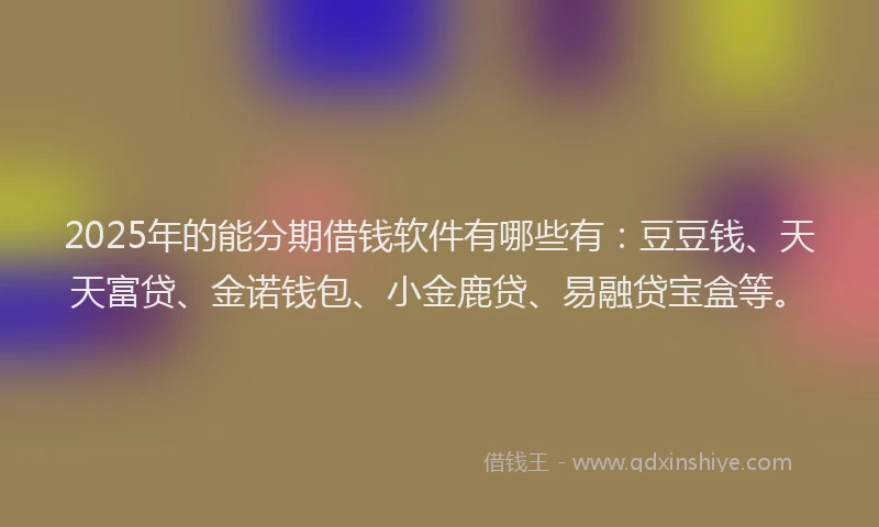 2025年的能分期借钱软件有哪些有：豆豆钱、天天富贷、金诺钱包、小金鹿贷、易融贷宝盒等。