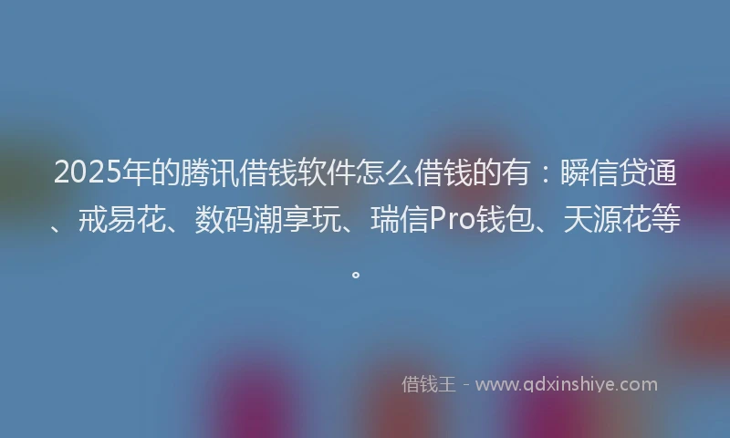 2025年的腾讯借钱软件怎么借钱的有：瞬信贷通、戒易花、数码潮享玩、瑞信Pro钱包、天源花等。