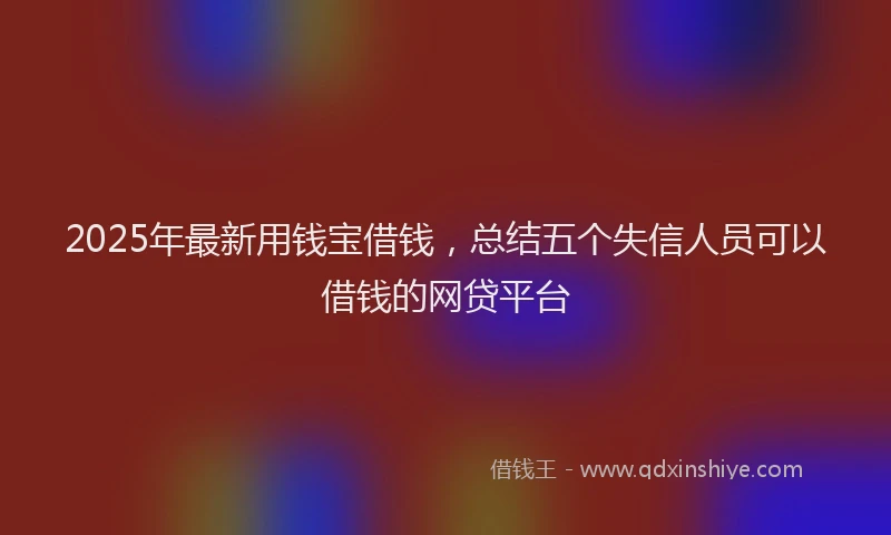 2025年最新用钱宝借钱，总结五个失信人员可以借钱的网贷平台