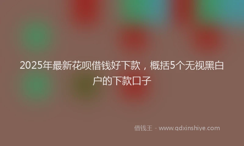 2025年最新花呗借钱好下款，概括5个无视黑白户的下款口子