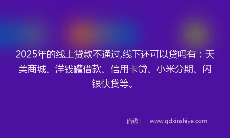 2025年的线上贷款不通过,线下还可以贷吗有：天美商城、洋钱罐借款、信用卡贷、小米分期、闪银快贷等。