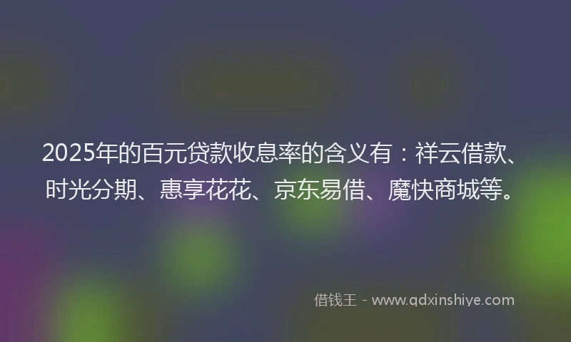 2025年的百元贷款收息率的含义有：祥云借款、时光分期、惠享花花、京东易借、魔快商城等。