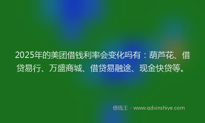 2025年的美团借钱利率会变化吗有：葫芦花、借贷易行、万盛商城、借贷易融途、现金快贷等。