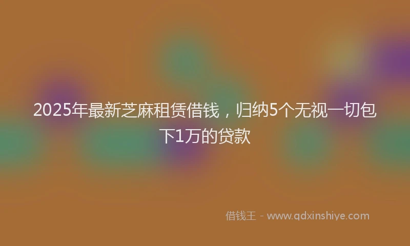2025年最新芝麻租赁借钱，归纳5个无视一切包下1万的贷款