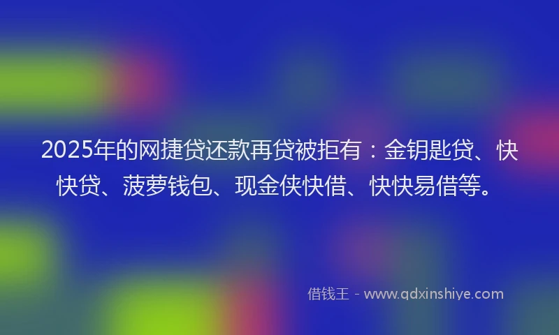 2025年的网捷贷还款再贷被拒有：金钥匙贷、快快贷、菠萝钱包、现金侠快借、快快易借等。