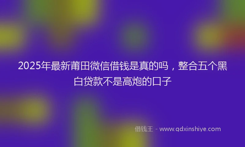 2025年最新莆田微信借钱是真的吗，整合五个黑白贷款不是高炮的口子