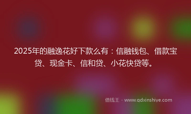 2025年的融逸花好下款么有：信融钱包、借款宝贷、现金卡、信和贷、小花快贷等。