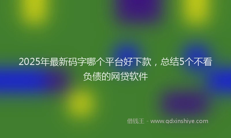 2025年最新码字哪个平台好下款，总结5个不看负债的网贷软件