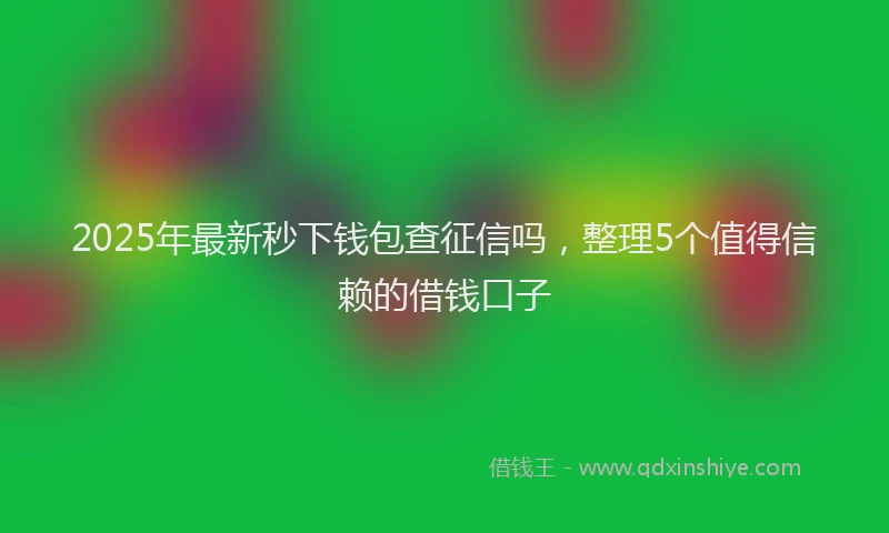 2025年最新秒下钱包查征信吗，整理5个值得信赖的借钱口子