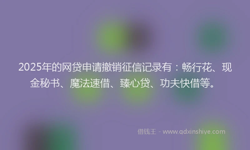 2025年的网贷申请撤销征信记录有：畅行花、现金秘书、魔法速借、臻心贷、功夫快借等。
