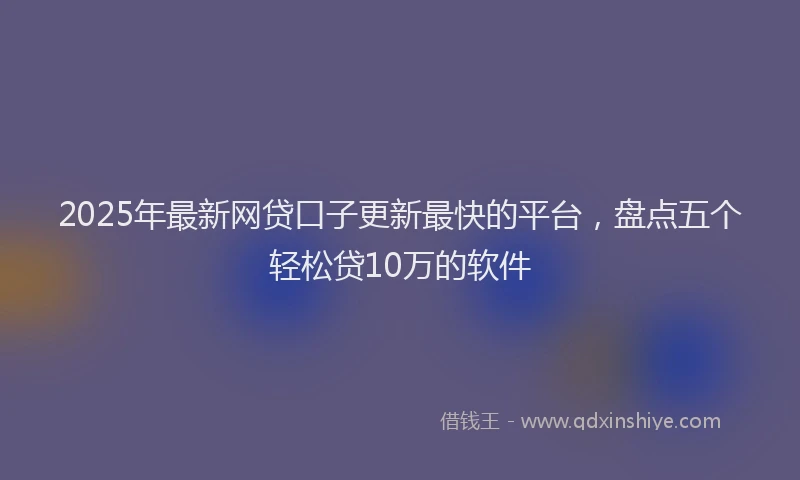 2025年最新网贷口子更新最快的平台，盘点五个轻松贷10万的软件