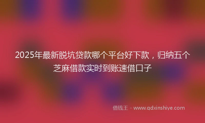 2025年最新脱坑贷款哪个平台好下款，归纳五个芝麻借款实时到账速借口子