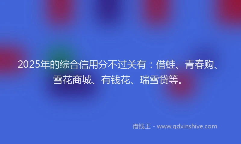 2025年的综合信用分不过关有：借蛙、青春购、雪花商城、有钱花、瑞雪贷等。