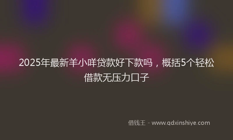 2025年最新羊小咩贷款好下款吗，概括5个轻松借款无压力口子