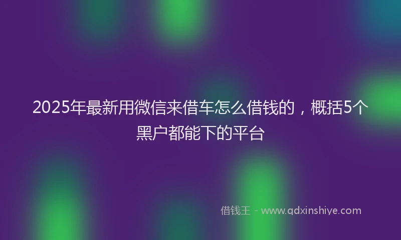 2025年最新用微信来借车怎么借钱的，概括5个黑户都能下的平台