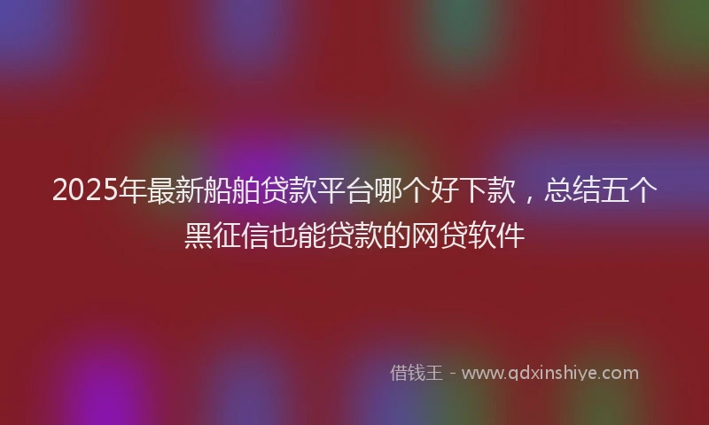 2025年最新船舶贷款平台哪个好下款，总结五个黑征信也能贷款的网贷软件