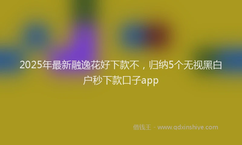 2025年最新融逸花好下款不，归纳5个无视黑白户秒下款口子app