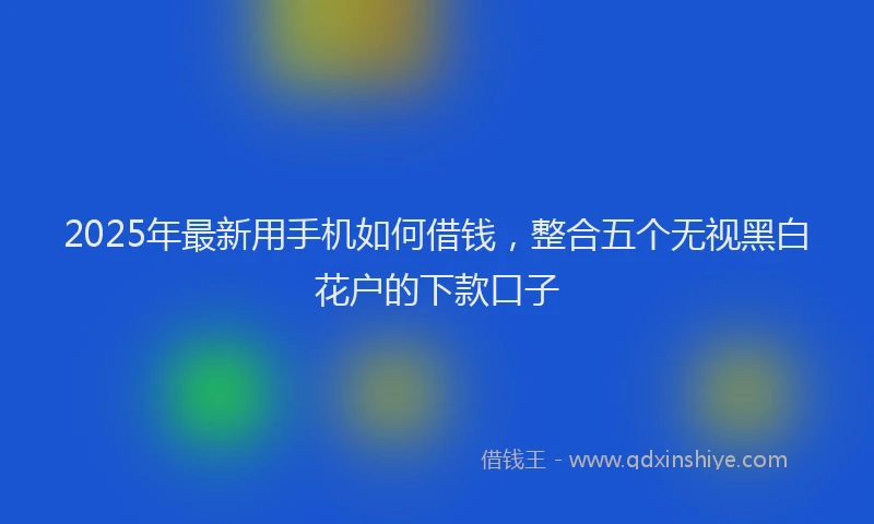 2025年最新用手机如何借钱，整合五个无视黑白花户的下款口子