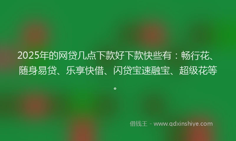 2025年的网贷几点下款好下款快些有：畅行花、随身易贷、乐享快借、闪贷宝速融宝、超级花等。