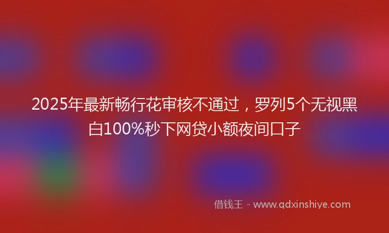 2025年最新畅行花审核不通过，罗列5个无视黑白100%秒下网贷小额夜间口子