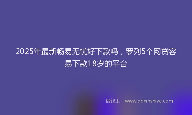 2025年最新畅易无忧好下款吗，罗列5个网贷容易下款18岁的平台