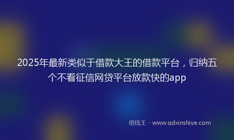 2025年最新类似于借款大王的借款平台，归纳五个不看征信网贷平台放款快的app