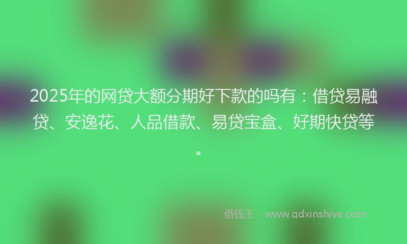 2025年的网贷大额分期好下款的吗有：借贷易融贷、安逸花、人品借款、易贷宝盒、好期快贷等。