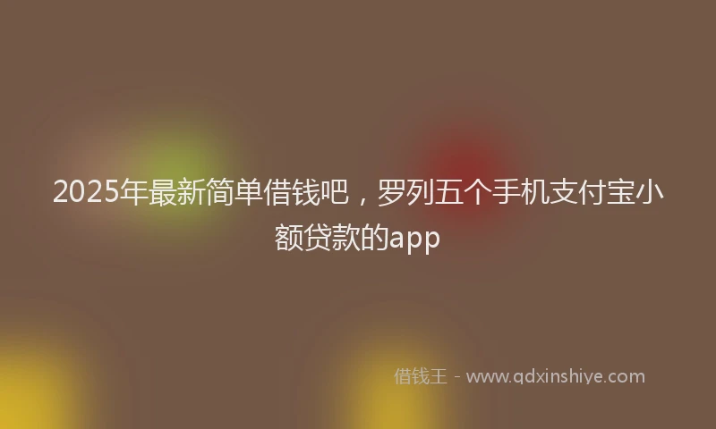 2025年最新简单借钱吧，罗列五个手机支付宝小额贷款的app