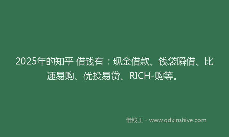2025年的知乎 借钱有：现金借款、钱袋瞬借、比速易购、优投易贷、RICH-购等。