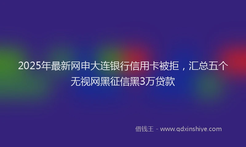 2025年最新网申大连银行信用卡被拒，汇总五个无视网黑征信黑3万贷款