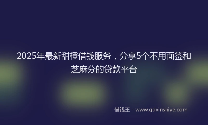 2025年最新甜橙借钱服务，分享5个不用面签和芝麻分的贷款平台