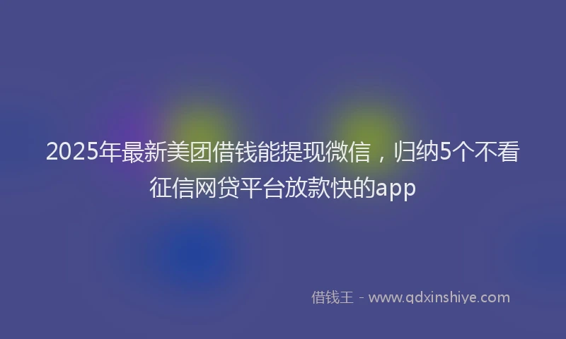 2025年最新美团借钱能提现微信，归纳5个不看征信网贷平台放款快的app