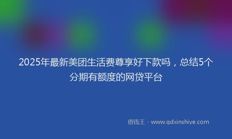 2025年最新美团生活费尊享好下款吗，总结5个分期有额度的网贷平台
