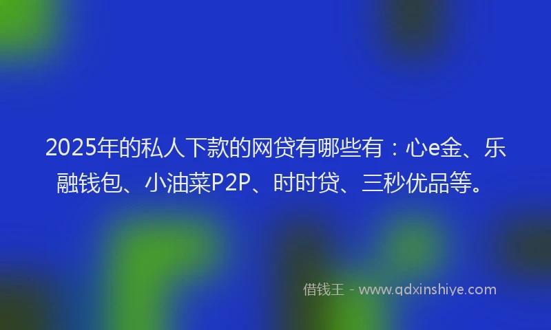 2025年的私人下款的网贷有哪些有：心e金、乐融钱包、小油菜P2P、时时贷、三秒优品等。