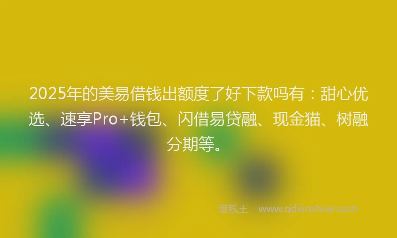 2025年的美易借钱出额度了好下款吗有：甜心优选、速享Pro+钱包、闪借易贷融、现金猫、树融分期等。