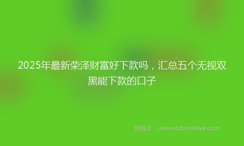 2025年最新荣泽财富好下款吗，汇总五个无视双黑能下款的口子