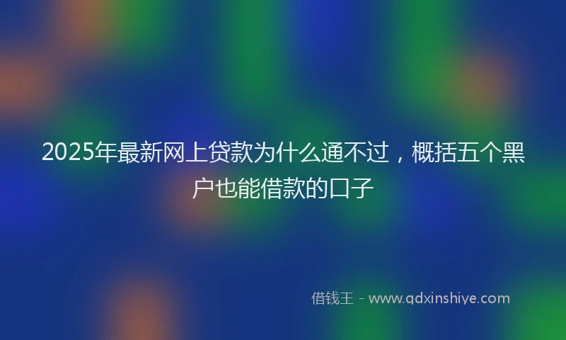 2025年最新网上贷款为什么通不过，概括五个黑户也能借款的口子
